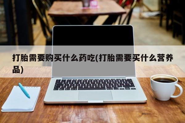 有些私人卖打胎药打胎需要购买什么药吃(打胎需要买什么营养品)
