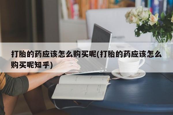 有些私人卖打胎药打胎的药应该怎么购买呢(打胎的药应该怎么购买呢知乎)
